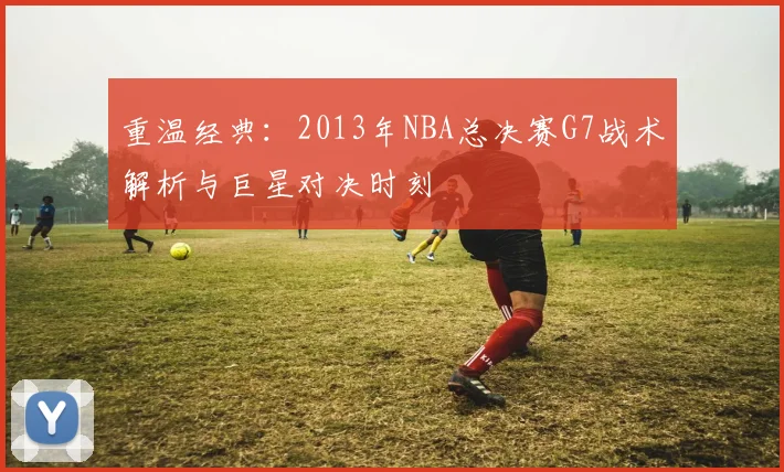 重温经典：2013年NBA总决赛G7战术解析与巨星对决时刻