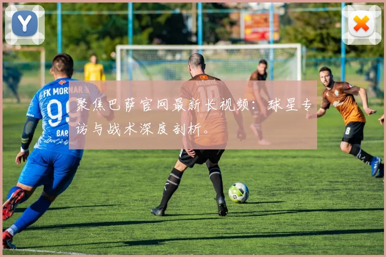 聚焦巴萨官网最新长视频：球星专访与战术深度剖析。