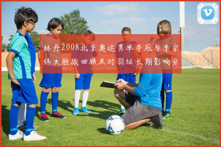 林丹2008北京奥运男单夺冠与李宗伟决胜战回顾及对羽坛长期影响分析