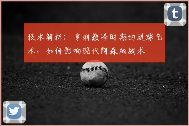 技术解析：亨利巅峰时期的进球艺术，如何影响现代阿森纳战术