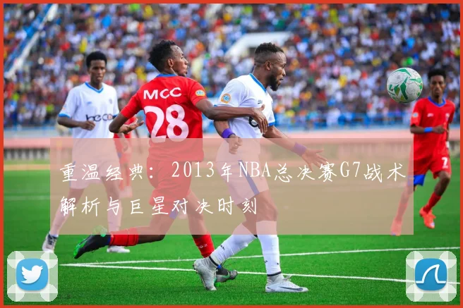 重温经典：2013年NBA总决赛G7战术解析与巨星对决时刻