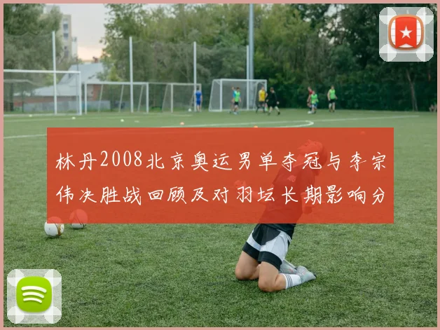 林丹2008北京奥运男单夺冠与李宗伟决胜战回顾及对羽坛长期影响分析