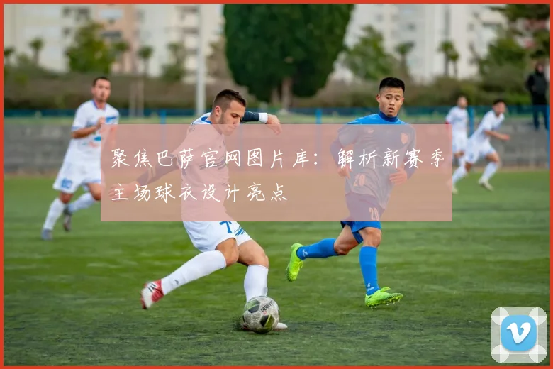 聚焦巴萨官网图片库：解析新赛季主场球衣设计亮点
